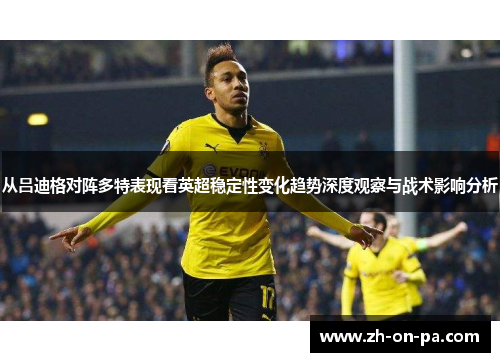 从吕迪格对阵多特表现看英超稳定性变化趋势深度观察与战术影响分析 从吕迪格对阵多特表现看英超稳定性变化趋势深度观察与战术影响分析
