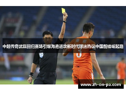 中超传奇武磊回归赛场引爆海港进攻新时代球迷热议中国前锋崛起路