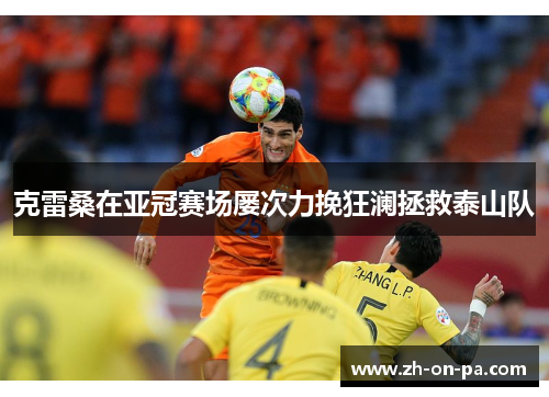 克雷桑在亚冠赛场屡次力挽狂澜拯救泰山队 克雷桑在亚冠赛场屡次力挽狂澜拯救泰山队