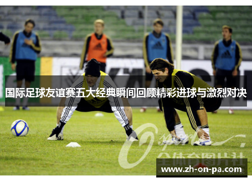 国际足球友谊赛五大经典瞬间回顾精彩进球与激烈对决
