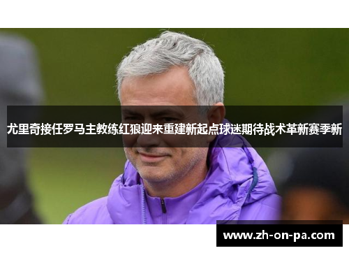 尤里奇接任罗马主教练红狼迎来重建新起点球迷期待战术革新赛季新