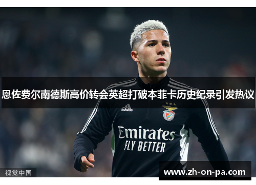 恩佐费尔南德斯高价转会英超打破本菲卡历史纪录引发热议 恩佐费尔南德斯高价转会英超打破本菲卡历史纪录引发热议