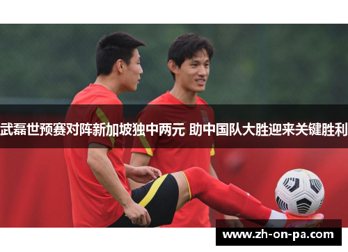 武磊世预赛对阵新加坡独中两元 助中国队大胜迎来关键胜利