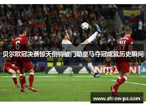 贝尔欧冠决赛惊天倒钩破门助皇马夺冠成就历史瞬间