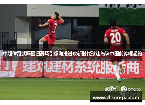 中超传奇武磊回归赛场引爆海港进攻新时代球迷热议中国前锋崛起路