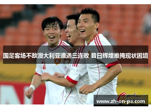 国足客场不敌澳大利亚遭遇三连败 昔日辉煌难掩现状困境