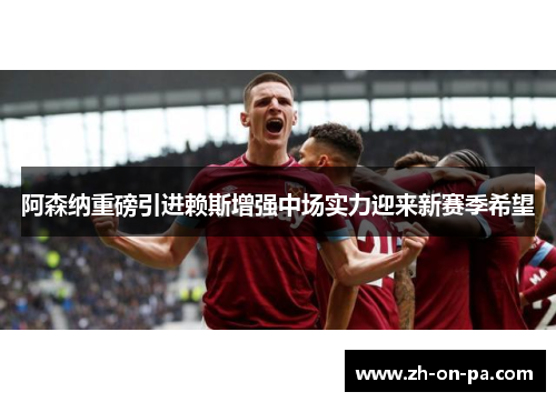 阿森纳重磅引进赖斯增强中场实力迎来新赛季希望