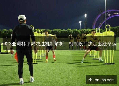 U23亚洲杯平局决胜机制解析,机制设计决定出线命运 U23亚洲杯平局决胜机制解析,机制设计决定出线命运